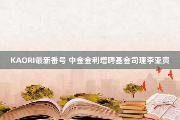 KAORI最新番号 中金金利增聘基金司理李亚寅