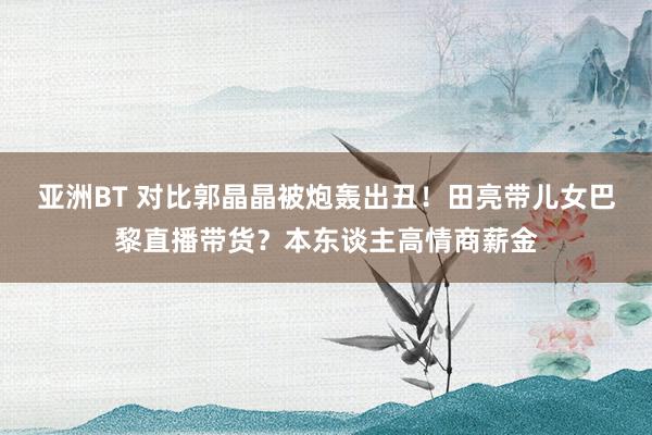 亚洲BT 对比郭晶晶被炮轰出丑！田亮带儿女巴黎直播带货？本东谈主高情商薪金