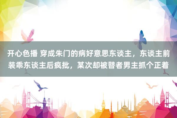 开心色播 穿成朱门的病好意思东谈主，东谈主前装乖东谈主后疯批，某次却被瞽者男主抓个正着