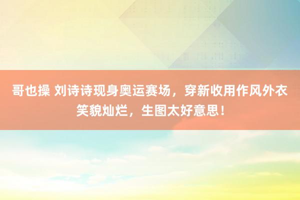 哥也操 刘诗诗现身奥运赛场，穿新收用作风外衣笑貌灿烂，生图太好意思！