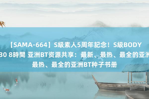 【SAMA-664】S級素人5周年記念！S級BODY中出しBEST30 8時間 亚洲BT资源共享：最新、最热、最全的亚洲BT种子书册