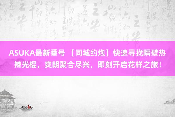 ASUKA最新番号 【同城约炮】快速寻找隔壁热辣光棍，爽朗聚合尽兴，即刻开启花样之旅！