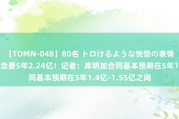 【TOMN-048】80名 トロけるような恍惚の表情 クンニ激昇天 念念要5年2.24亿！记者：库明加合同基本预期在5年1.4亿-1.55亿之间