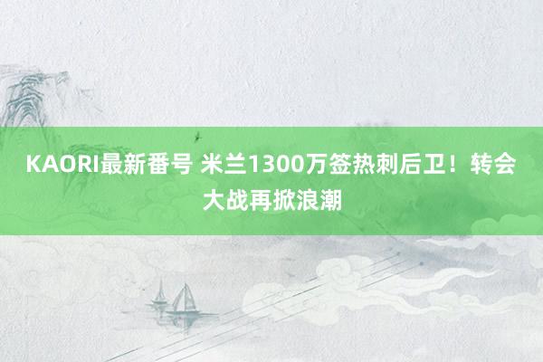 KAORI最新番号 米兰1300万签热刺后卫！转会大战再掀浪潮