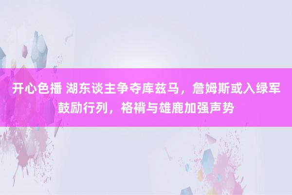 开心色播 湖东谈主争夺库兹马，詹姆斯或入绿军鼓励行列，袼褙与雄鹿加强声势