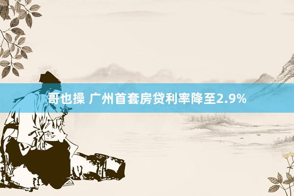 哥也操 广州首套房贷利率降至2.9%