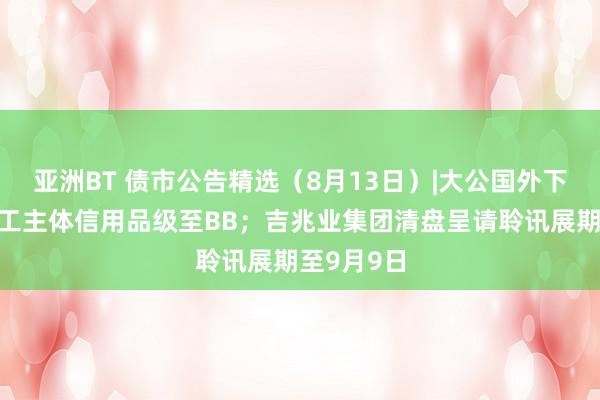 亚洲BT 债市公告精选（8月13日）|大公国外下调西安建工主体信用品级至BB；吉兆业集团清盘呈请聆讯展期至9月9日