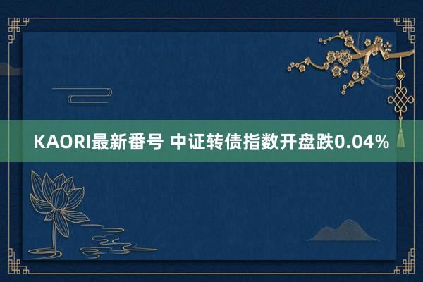 KAORI最新番号 中证转债指数开盘跌0.04%