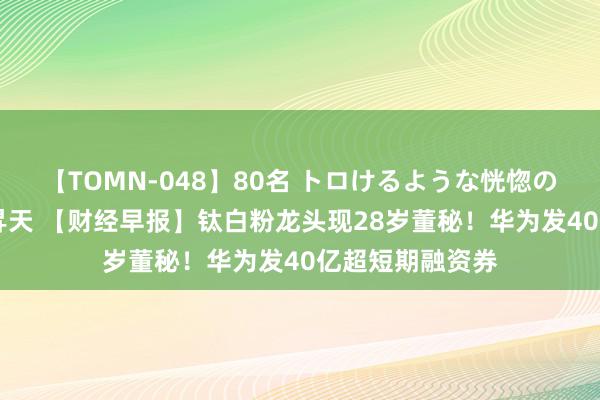 【TOMN-048】80名 トロけるような恍惚の表情 クンニ激昇天 【财经早报】钛白粉龙头现28岁董秘！华为发40亿超短期融资券