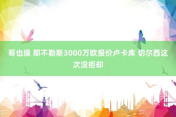 哥也操 那不勒斯3000万欧报价卢卡库 切尔西这次没拒却