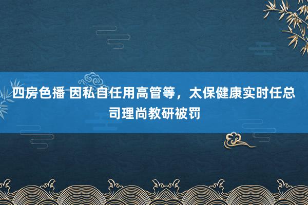 四房色播 因私自任用高管等，太保健康实时任总司理尚教研被罚