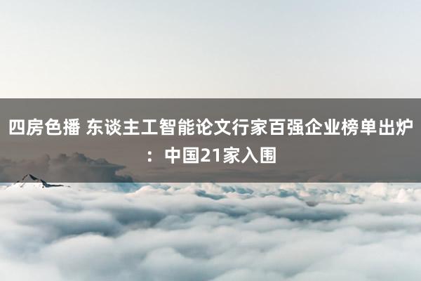 四房色播 东谈主工智能论文行家百强企业榜单出炉：中国21家入围