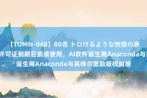 【TOMN-048】80名 トロけるような恍惚の表情 クンニ激昇天 因许可证到期后抓续使用，AI软件诞生商Anaconda与英特尔激励版权纠纷