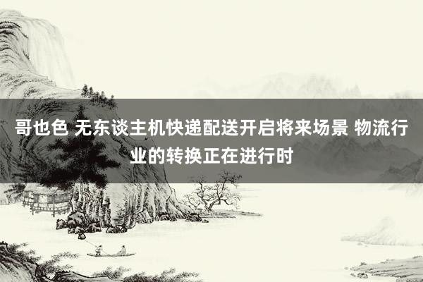 哥也色 无东谈主机快递配送开启将来场景 物流行业的转换正在进行时