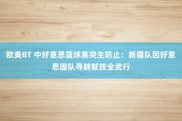 欧美BT 中好意思篮球赛突生防止：新疆队因好意思国队寻衅献技全武行