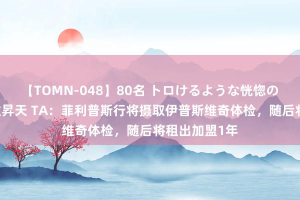 【TOMN-048】80名 トロけるような恍惚の表情 クンニ激昇天 TA：菲利普斯行将摄取伊普斯维奇体检，随后将租出加盟1年