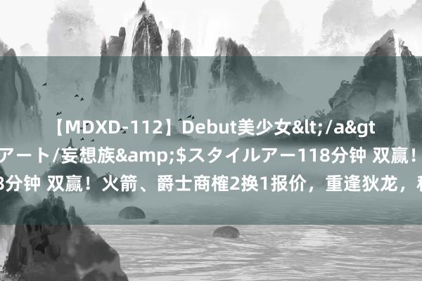 【MDXD-112】Debut美少女</a>2005-02-15スタイルアート/妄想族&$スタイルアー118分钟 双赢！火箭、爵士商榷2换1报价，重逢狄龙，科林斯空降休斯顿？