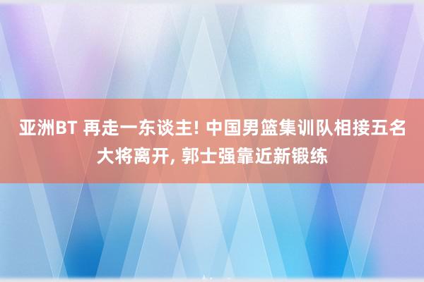 亚洲BT 再走一东谈主! 中国男篮集训队相接五名大将离开, 郭士强靠近新锻练