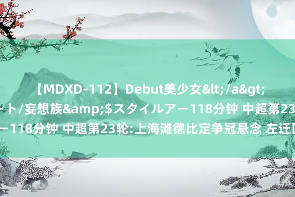 【MDXD-112】Debut美少女</a>2005-02-15スタイルアート/妄想族&$スタイルアー118分钟 中超第23轮:上海滩德比定争冠悬念 左迁区2队死磕