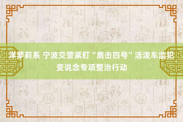 洋萝莉系 宁波交警紧盯“鹰击四号”活泼车监犯变说念专项整治行动