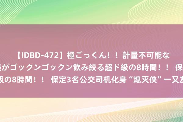 【IDBD-472】極ごっくん！！計量不可能な爆量ザーメンをS級女優がゴックンゴックン飲み絞る超ド級の8時間！！ 保定3名公交司机化身“熄灭侠”一又友圈刷屏