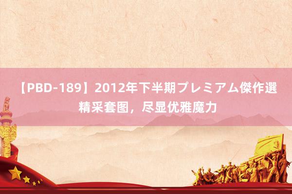 【PBD-189】2012年下半期プレミアム傑作選 精采套图，尽显优雅魔力