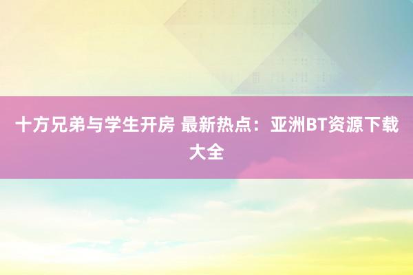 十方兄弟与学生开房 最新热点：亚洲BT资源下载大全