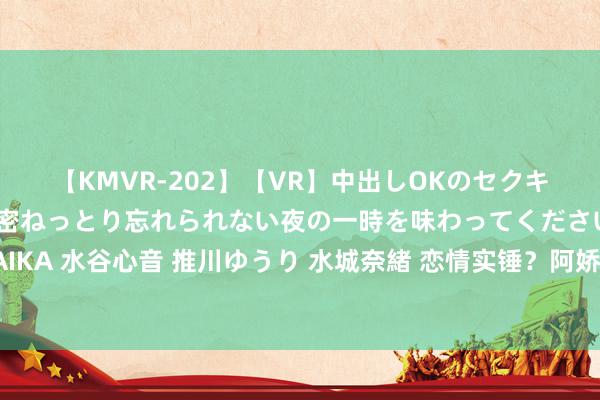 【KMVR-202】【VR】中出しOKのセクキャバにようこそ◆～濃密ねっとり忘れられない夜の一時を味わってくださいね◆～ 波多野結衣 AIKA 水谷心音 推川ゆうり 水城奈緒 恋情实锤？阿娇挽手同性密友逛阛阓，途中疑吵架皇甫圣华怒摔车门