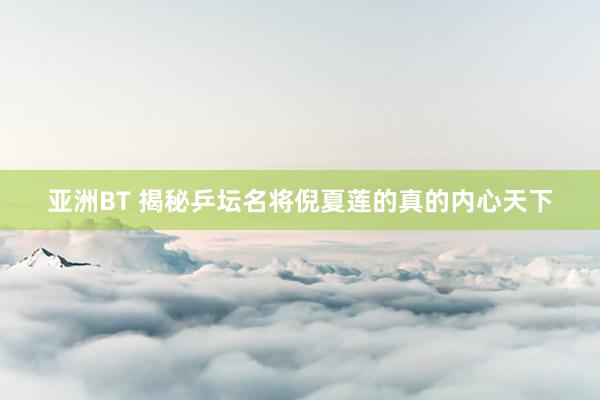 亚洲BT 揭秘乒坛名将倪夏莲的真的内心天下