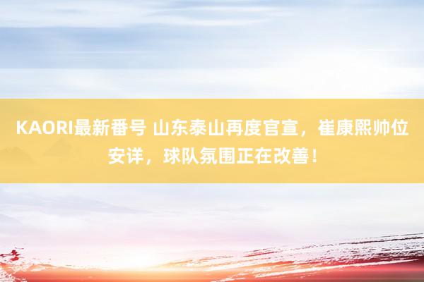 KAORI最新番号 山东泰山再度官宣，崔康熙帅位安详，球队氛围正在改善！