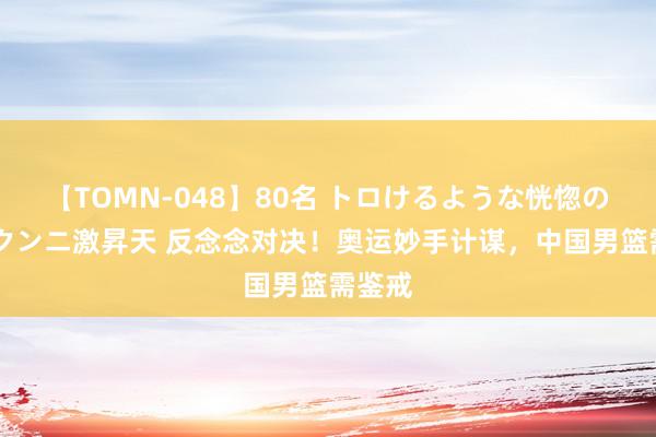 【TOMN-048】80名 トロけるような恍惚の表情 クンニ激昇天 反念念对决！奥运妙手计谋，中国男篮需鉴戒