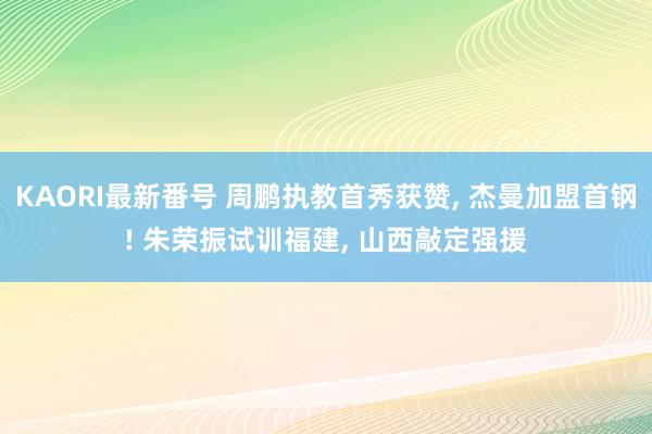 KAORI最新番号 周鹏执教首秀获赞, 杰曼加盟首钢! 朱荣振试训福建, 山西敲定强援