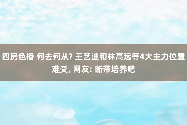 四房色播 何去何从? 王艺迪和林高远等4大主力位置难受, 网友: 断带培养吧