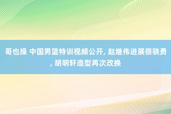 哥也操 中国男篮特训视频公开, 赵继伟进展很骁勇, 胡明轩造型再次改换