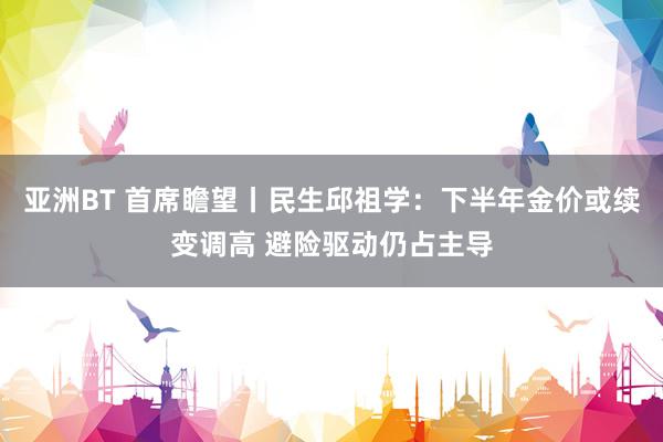 亚洲BT 首席瞻望丨民生邱祖学：下半年金价或续变调高 避险驱动仍占主导