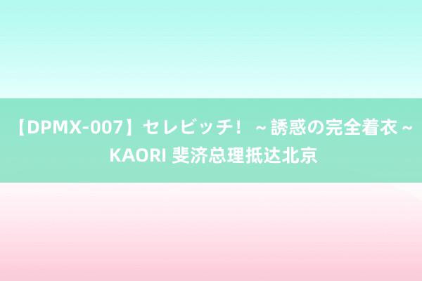 【DPMX-007】セレビッチ！～誘惑の完全着衣～ KAORI 斐济总理抵达北京