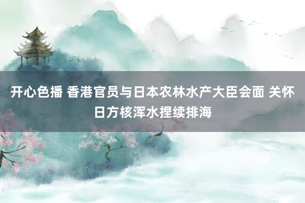 开心色播 香港官员与日本农林水产大臣会面 关怀日方核浑水捏续排海