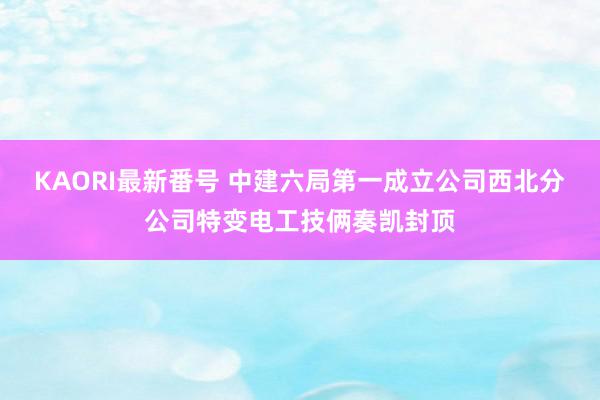 KAORI最新番号 中建六局第一成立公司西北分公司特变电工技俩奏凯封顶