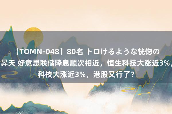 【TOMN-048】80名 トロけるような恍惚の表情 クンニ激昇天 好意思联储降息顺次相近，恒生科技大涨近3%，港股又行了？