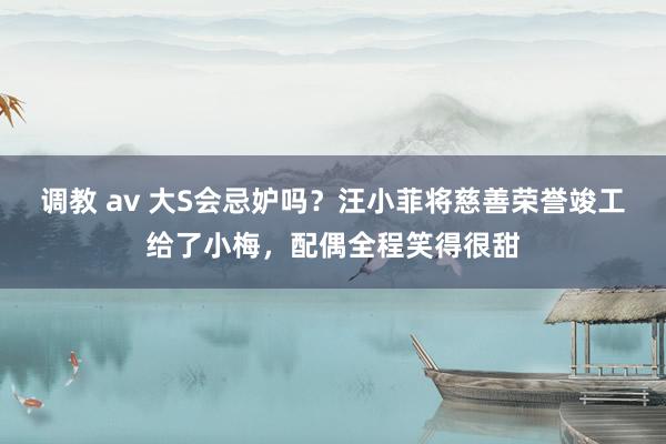 调教 av 大S会忌妒吗？汪小菲将慈善荣誉竣工给了小梅，配偶全程笑得很甜