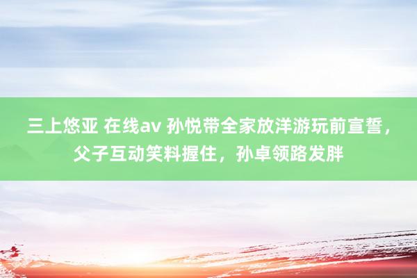 三上悠亚 在线av 孙悦带全家放洋游玩前宣誓，父子互动笑料握住，孙卓领路发胖