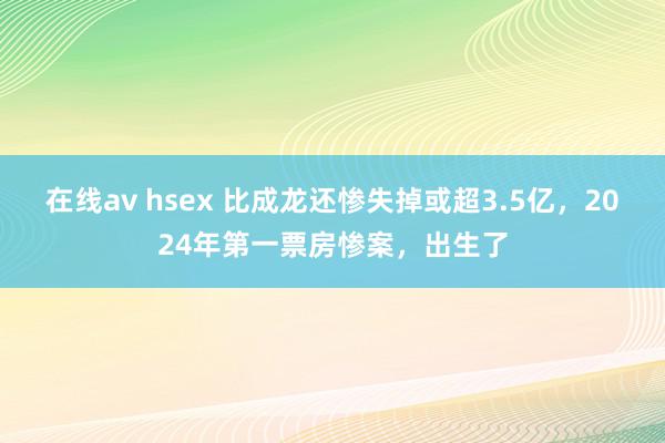 在线av hsex 比成龙还惨失掉或超3.5亿，2024年第一票房惨案，出生了