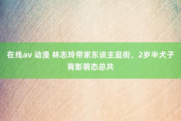 在线av 动漫 林志玲带家东谈主逛街，2岁半犬子背影萌态总共