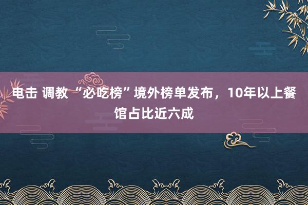 电击 调教 “必吃榜”境外榜单发布，10年以上餐馆占比近六成