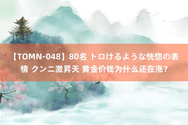 【TOMN-048】80名 トロけるような恍惚の表情 クンニ激昇天 黄金价钱为什么还在涨？