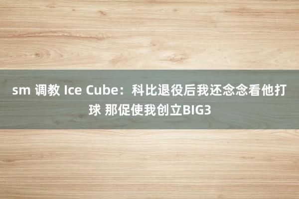 sm 调教 Ice Cube：科比退役后我还念念看他打球 那促使我创立BIG3