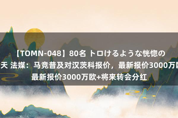 【TOMN-048】80名 トロけるような恍惚の表情 クンニ激昇天 法媒：马竞普及对汉茨科报价，最新报价3000万欧+将来转会分红