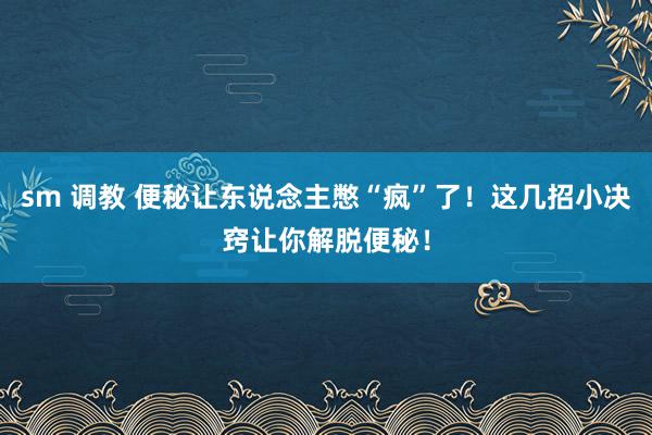 sm 调教 便秘让东说念主憋“疯”了！这几招小决窍让你解脱便秘！