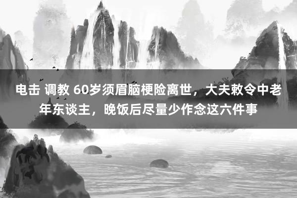 电击 调教 60岁须眉脑梗险离世，大夫敕令中老年东谈主，晚饭后尽量少作念这六件事