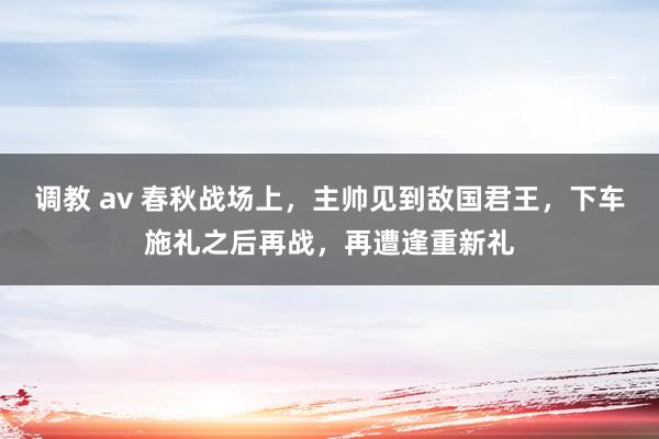 调教 av 春秋战场上，主帅见到敌国君王，下车施礼之后再战，再遭逢重新礼